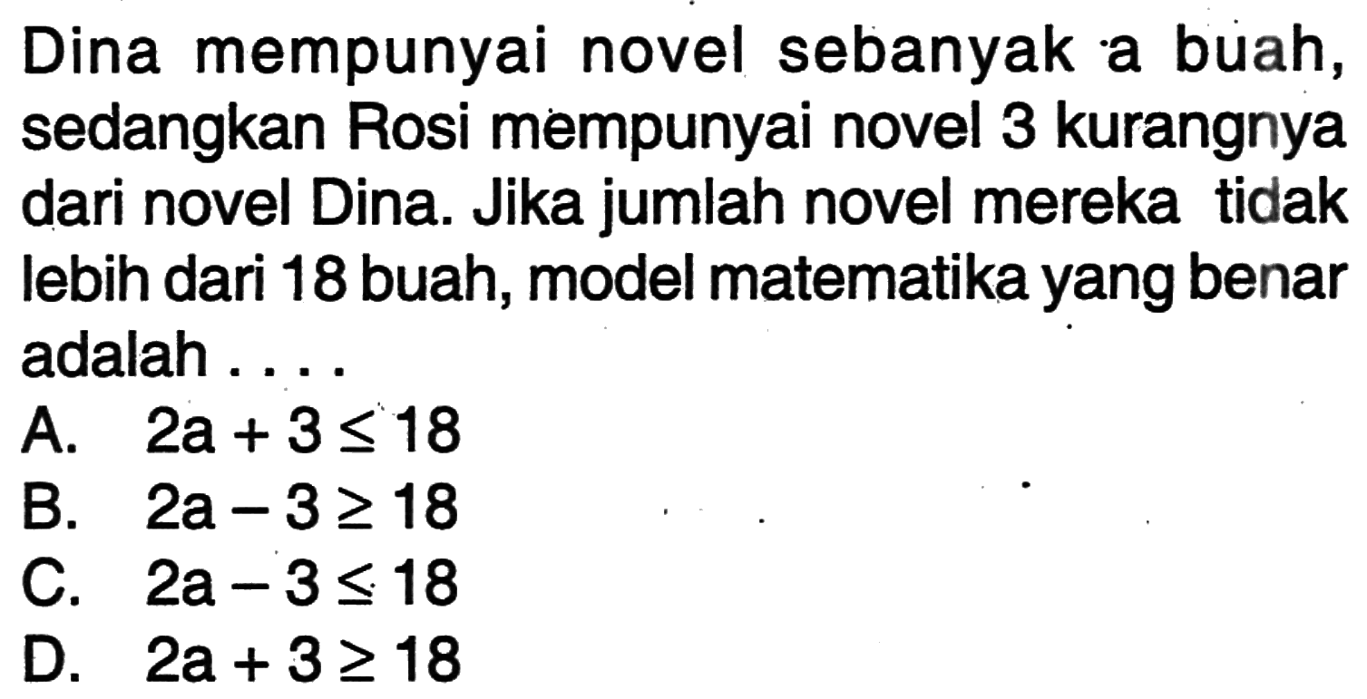 Dina mempunyai novel sebanyak a buah, sedangkan Rosi mempunyai novel 3 kurangnya dari novel Dina. Jika jumlah novel mereka tidak lebih dari 18 buah, model matematika yang benar adalah...