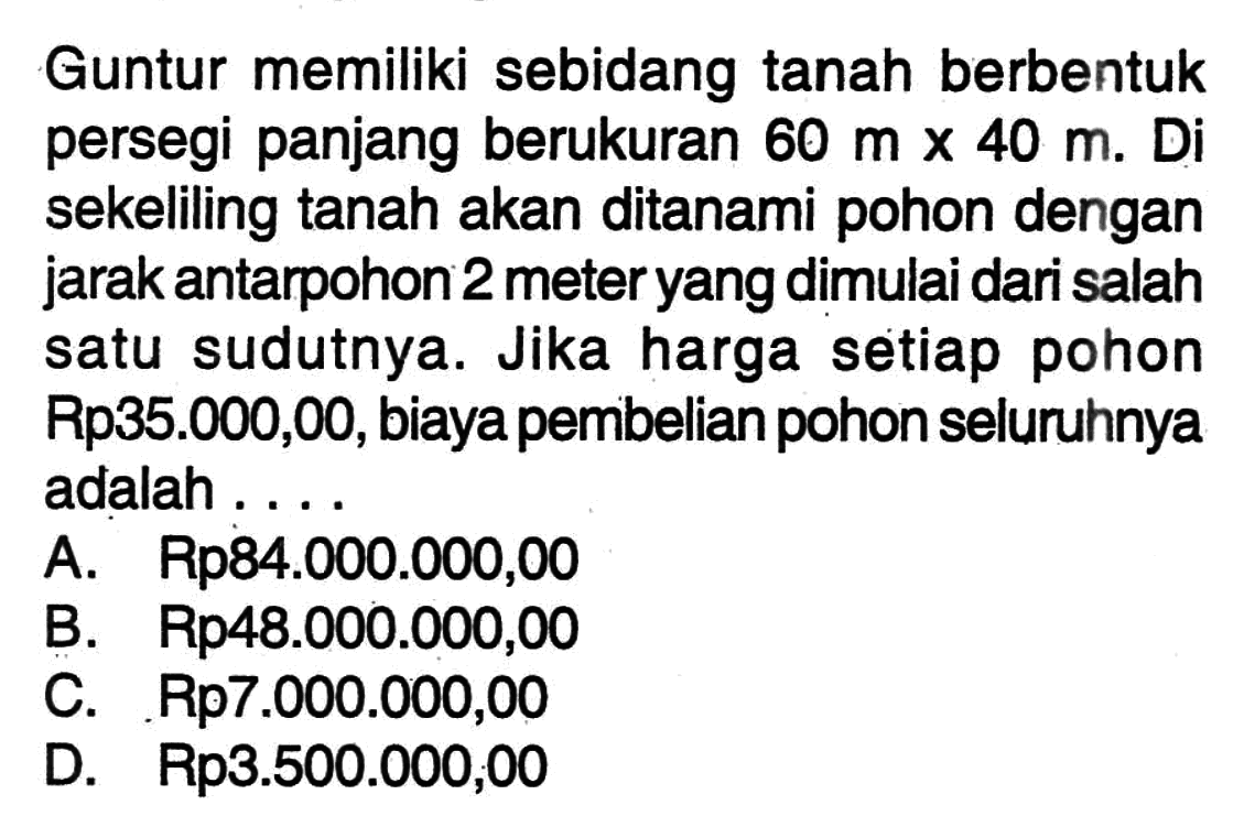 Guntur memiliki sebidang tanah berbentuk persegi panjang berukuran 60 m x 40 m. Di sekeliling tanah akan ditanami pohon dengan jarak antarpohon 2 meter yang dimulai dari salah satu sudutnya. Jika harga setiap pohon Rp35.000,00, biaya pembelian pohon seluruhnya adalah ...