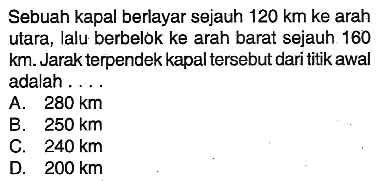 Sebuah kapal berlayar sejauh 120 km ke arah utara, lalu berbelok ke arah barat sejauh 160 km. Jarak terpendek kapal tersebut dari titik awal adalah....
