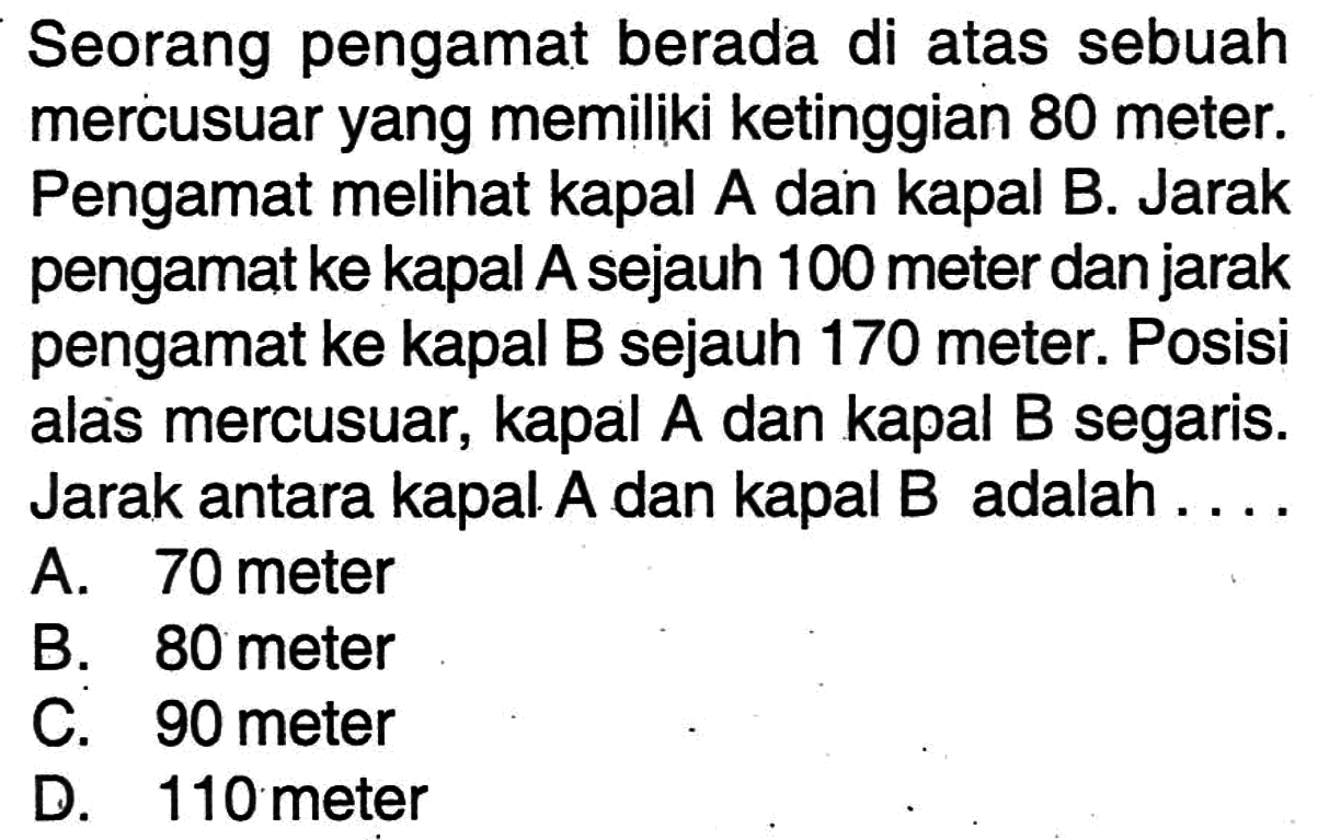 Seorang pengamat berada di atas sebuah mercusuar yang memiliki ketinggian 80 meter. Pengamat melihat kapal A dan kapal B. Jarak pengamat ke kapal A sejauh 100 meter dan jarak pengamat ke kapal B sejauh 170 meter. Posisi alas mercusuar, kapal A dan kapal B segaris. Jarak antara kapal A dan kapal B adalah ....