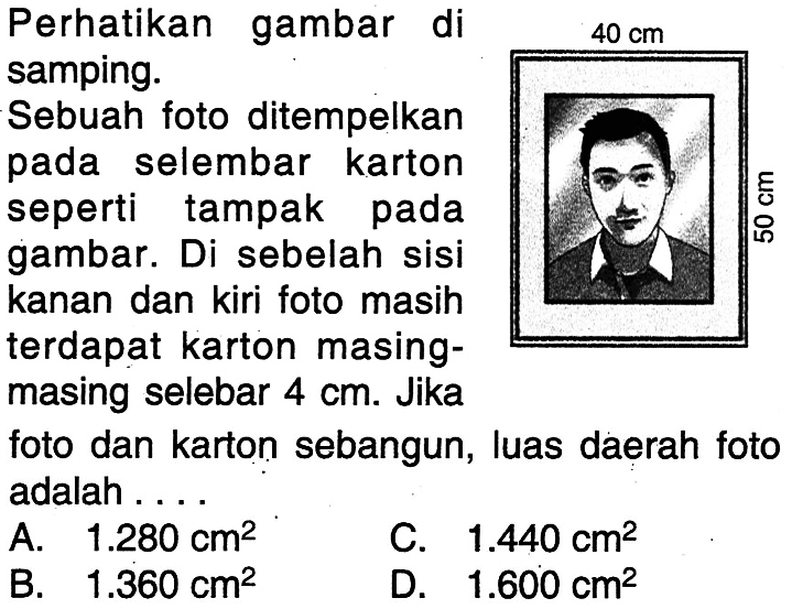 perhatikan gambar di samping. Sebuah foto ditempelkan pada selembar karton seperti tampak pada gambar. Di sebelah sisi kanan dan kiri foto masih terdapat karton masing-masing selebar 4 cm. Jika foto dan karton sebangun, luas daerah foto adalah .... 40 cm 50 cm