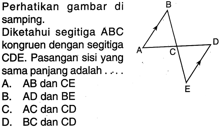 Perhatikan gambar di samping. B D A C EDiketahui segitiga ABC kongruen dengan segitiga CDE. Pasangan sisi yang sama panjang adalah ...A.  AB  dan  CE B.  AD  dan  BE C.  AC  dan CD D.  BC dan CD