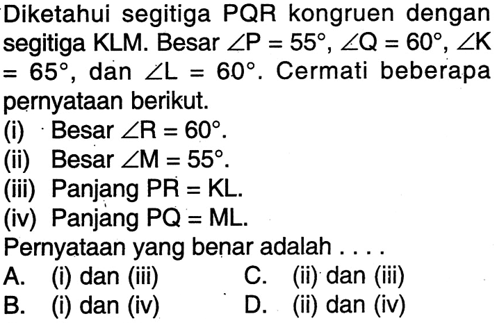 Diketahui segitiga PQR kongruen dengan segitiga KLM. Besar sudut P=55, sudut Q=60, sudut K=65, dan sudut L=60. Cermati beberapa pernyataan berikut.(i) Besar  sudut R=60 .(ii) Besar  sudut M=55 .(iii) Panjang PR=KL.(iv) Panjang  PQ=ML.Pernyataan yang benar adalah ...