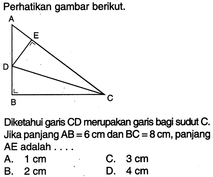 Perhatikan gambar berikut.Diketahui garis CD merupakan garis bagi sudut C. Jika panjang AB=6 cm dan BC=8 cm, panjang AE adalah...