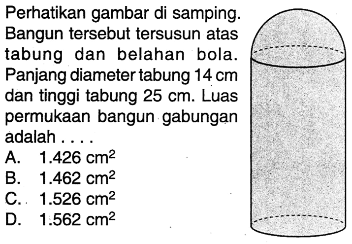 Perhatikan gambar di samping. Bangun tersebut tersusun atas tabung dan belahan bola. Panjang diameter tabung  14 cm dan tinggi tabung 25 cm. Luas permukaan bangun gabungan adalah ...