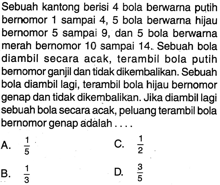 Sebuah kantong berisi 4 bola berwarna putih bernomor 1 sampai 4,5 bola berwarna hijau bernomor 5 sampai 9 , dan 5 bola berwarna merah bernomor 10 sampai 14. Sebuah bola diambil secara acak, terambil bola putih bernomor ganjil dan tidak dikembalikan. Sebuah bola diambil lagi, terambil bola hijau bernomor genap dan tidak dikembalikan. Jika diambil lagi sebuah bola secara acak, peluang terambil bola bernomor genap adalah....