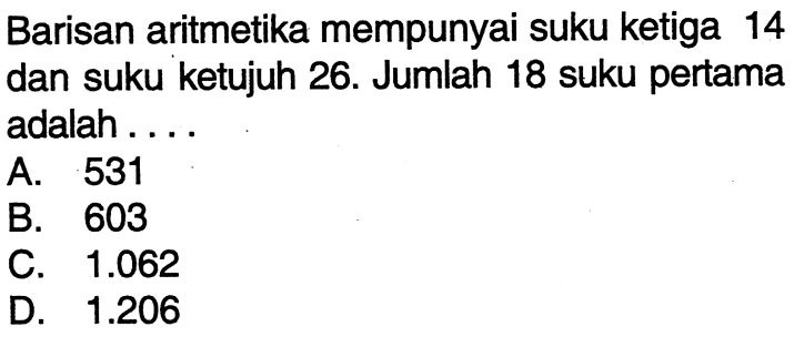 Barisan aritmetika mempunyai suku ketiga 14 dan suku ketujuh 26. Jumlah 18 suku pertama adalah ... A. 531 B. 603 C. 1.062 D 1.206