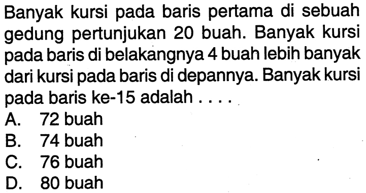 Banyak kursi pada baris pertama di sebuah gedung pertunjukan 20 buah. Banyak kursi pada baris di belakangnya 4 buah lebih banyak dari kursi pada baris di depannya. Banyak kursi pada baris ke-15 adalah ... A. 72 buah B. 74 buah C. 76 buah D. 80 buah