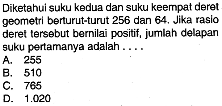 Diketahui suku kedua dan suku keempat deret geometri berturut-turut 256 dan 64. Jika rasio deret tersebut bernilai positif, jumlah delapan suku pertamanya adalah .... A. 255 B. 510 C. 765 D. 1.020