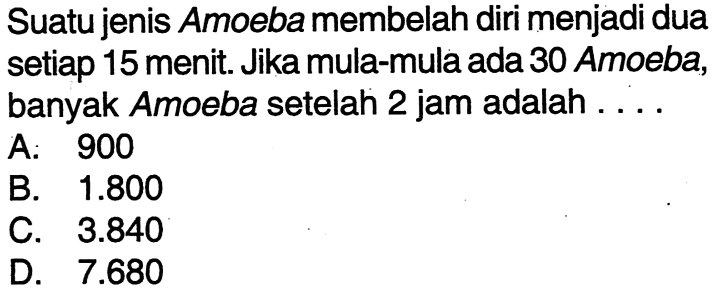 Suatu jenis Amoeba membelah diri menjadi dua setiap 15 menit Jika mula-mula ada 30 Amoeba, banyak Amoeba setelah 2 jam adalah... A. 900 B. 1.800 C. 3.840 D. 7.680