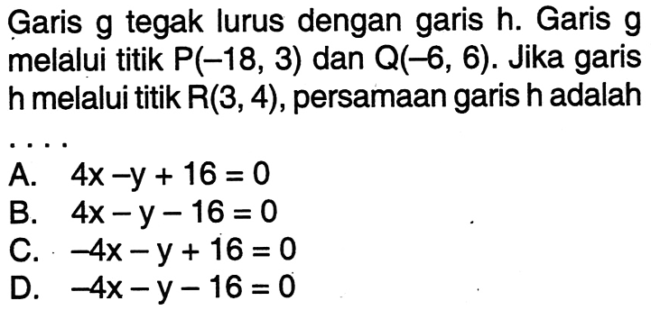 Garis g tegak lurus dengan garis h. Garis g melalui titik P(-18, 3) dan Q(-6, 6). Jika garis melalui titik R(3,4) , persamaan garis h adalah ....