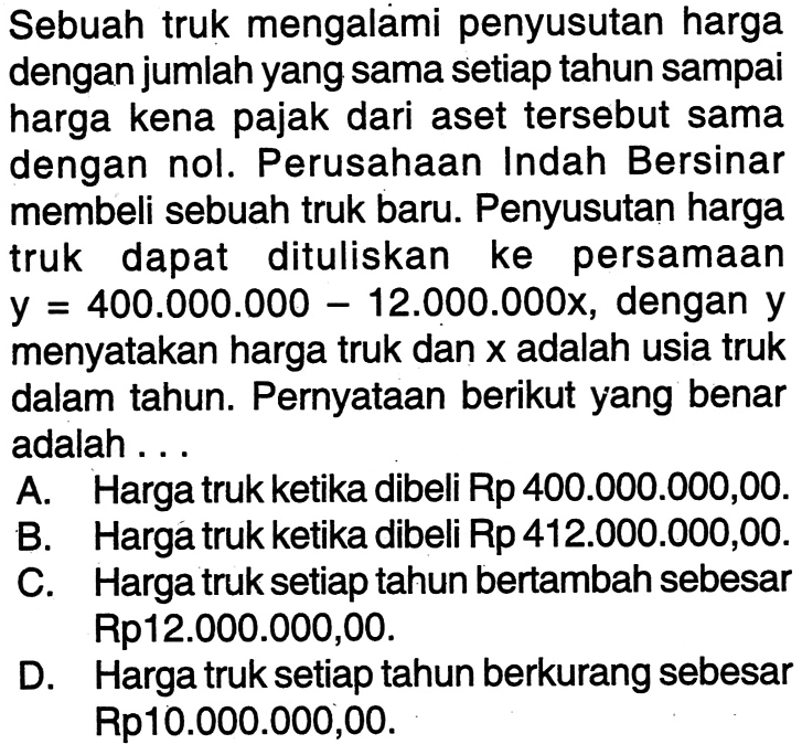 Sebuah truk mengalami penyusutan harga dengan jumlah yang sama setiap tahun sampai harga kena pajak dari aset tersebut sama dengan nol. Perusahaan Indah Bersinar membeli sebuah truk baru: Penyusutan harga truk dapat dituliskan ke persamaan y = 400.000.000 - 12.000.000x, dengan y menyatakan harga truk dan x adalah usia truk dalam tahun: Pernyataan berikut yang benar adalah . . .