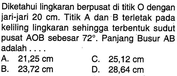 Diketahui lingkaran berpusat di titik O dengan jari-jari 20 cm. Titik A dan B terletak pada keliling lingkaran sehingga terbentuk sudut pusat AOB sebesar 72. Panjang Busur AB adalah....