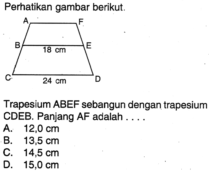 Perhatikan gambar berikut.Trapesium  AB E F  sebangun dengan trapesium CDEB. Panjang AF adalah ....A.  12,0 cm B.  13,5 cm C.  14,5 cm D.  15,0 cm 