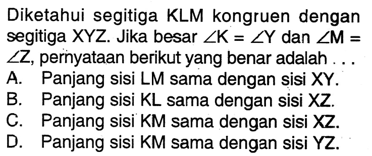 Diketahui segitiga KLM kongruen dengan segitiga XYZ. Jika besar sudut K=sudut Y dan sudut M= sudut Z, pernyataan berikut yang benar adalah A. Panjang sisi LM sama dengan sisi XY. B. Panjang sisi KL sama dengan sisi XZ. C. Panjang sisi KM sama dengan sisi XZ. D. Panjang sisi KM sama dengan sisi YZ.