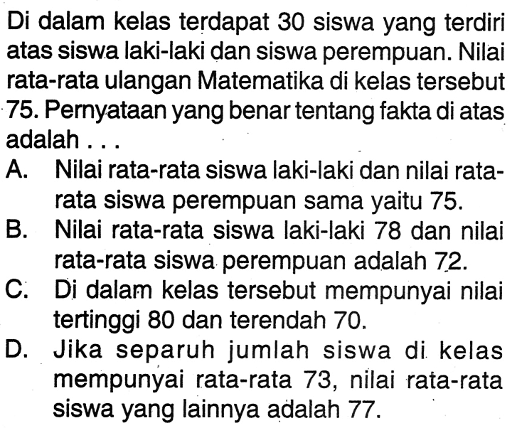 Di dalam kelas terdapat 30 siswa yang terdiri atas siswa laki-laki dan siswa perempuan. Nilai rata-rata ulangan Matematika di kelas tersebut 75. Pernyataan yang benar tentang fakta di atas adalah ...A. Nilai rata-rata siswa laki-laki dan nilai ratarata siswa perempuan sama yaitu 75 .B. Nilai rata-rata siswa laki-laki 78 dan nilai rata-rata siswa perempuan adalah 72 .C. Di dalam kelas tersebut mempunyai nilai tertinggi 80 dan terendah 70 .D. Jika separuh jumlah siswa di kelas mempunyai rata-rata 73 , nilai rata-rata siswa yang lainnya adalah 77 .