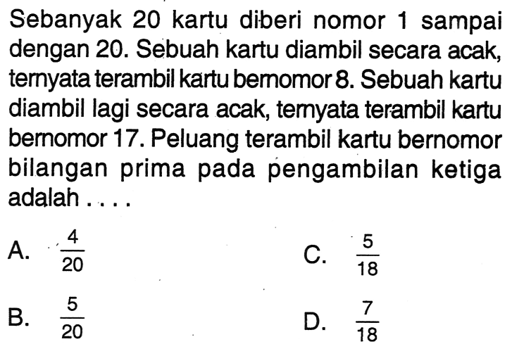 Sebanyak 20 kartu diberi nomor 1 sampai dengan 20. Sebuah kartu diambil secara acak, ternyata terambil kartu bemomor 8 . Sebuah kartu diambil lagi secara acak, temyata terambil kartu bernomor 17. Peluang terambil kartu bernomor bilangan prima pada pengambilan ketiga adalah .... 