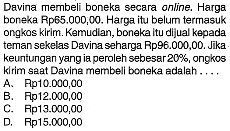 Davina membeli boneka secara online. Harga boneka Rp65.000,00. Harga itu belum termasuk ongkos kirim. Kemudian, boneka itu dijual kepada teman sekelas Davina seharga Rp96.000,00. Jika keuntungan yang ia peroleh sebesar 20%, ongkos kirim saat Davina membeli boneka adalah ....