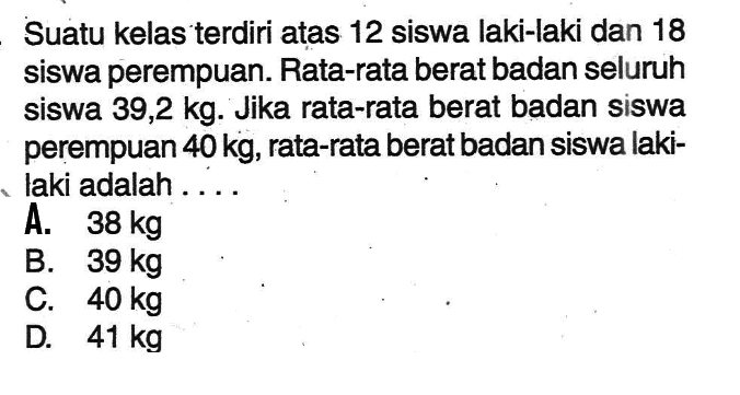 Suatu kelas terdiri atas 12 siswa laki-laki dan 18 siswa perempuan. Rata-rata berat badan seluruh siswa 39,2 kg. Jika rata-rata berat badan siswa perempuan 40 kg, rata-rata berat badan siswa laki-laki adalah ....