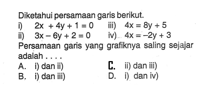 Diketahui persamaan garis berikut: i) 2x + 4y + 1 =0 ii) 3x - 6y + 2 = 0 iii) 4x = 8y + 5 iv) 4x =-2y + 3 Persamaan garis yang grafiknya saling sejajar adalah .... A. i) dan ii) B. i) dan iii) C ii) dan iii) D. i) dan iv)