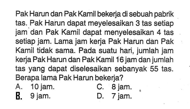 Pak Harun dan Pak Kamil bekerja di sebuah pabrik tas. Pak Harun dapat meyelesaikan 3 tas setiap jam dan Pak Kamil dapat menyelesaikan 4 tas setiap jam. Lama jam kerja Pak Harun dan Pak Kamil tidak sama. Pada suatu hari, jumlah jam kerja Pak Harun dan Pak Kamil 16 jam dan jumlah tas yang dapat diselesaikan sebanyak 55 tas. Berapa lama Pak Harun bekerja? A 10 jam. B. 9 jam. C. 8 jam. D. 7 jam.