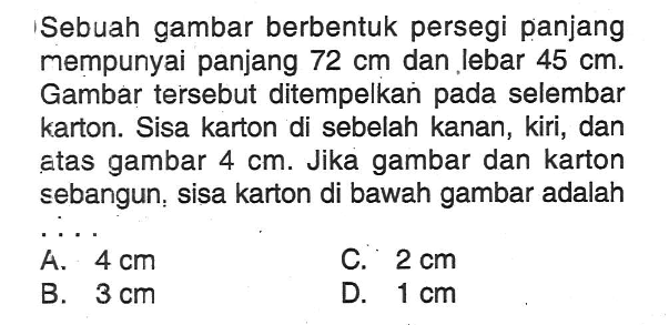 Sebuah gambar berbentuk persegi panjang mempunyai panjang  72 cm  dan lebar  45 cm . Gambar tersebut ditempelkan pada selembar karton. Sisa karton di sebelah kanan, kiri, dan atas gambar  4 cm . Jika gambar dan karton sebangun, sisa karton di bawah gambar adalah