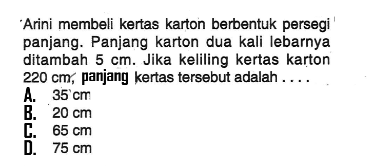 Arini membeli kertas karton berbentuk persegi panjang. Panjang karton dua kali lebarnya ditambah 5 cm. Jika keliling kertas karton 220 cm, panjang kertas tersebut adalah ...