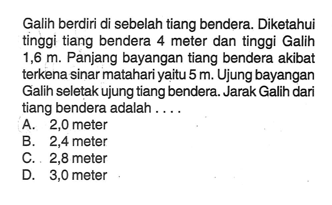 Galih berdiri di sebelah tiang bendera. Diketahui tinggi tiang bendera 4 meter dan tinggi Galih 1,6m. Panjang bayangan tiang bendera akibat terkena sinar matahari yaitu 5 m. Ujung bayangan Galih seletak ujung tiang bendera. Jarak Galih dari tiang bendera adalah....