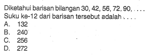 Diketahui barisan bilangan 30, 42, 56, 72, 90, ... Suku ke-12 dari barisan tersebut adalah.... A. 132 B. 240 C. 256 D. 272