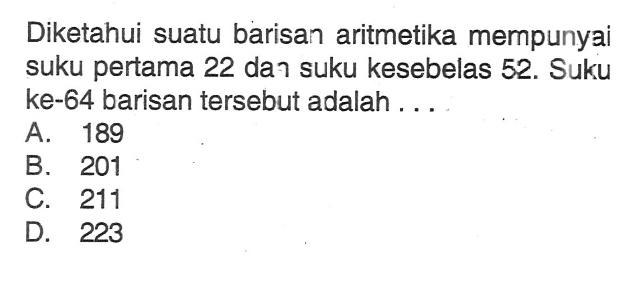 Diketahui suatu barisan aritmetika mempunyai suku pertama 22 dan suku kesebelas 52. Suku ke-64 barisan tersebut adalah... A. 189 B. 201 C. 211 D. 223