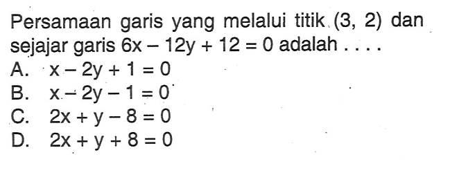 Persamaan garis yang melalui titik (3, 2) dan sejajar garis 6x - 12y + 12 = 0 adalah A. x - 2y + 1 = 0 B. x - 2y - 1 = 0 C. 2x + y - 8 = 0 D. 2x + y + 8 = 0