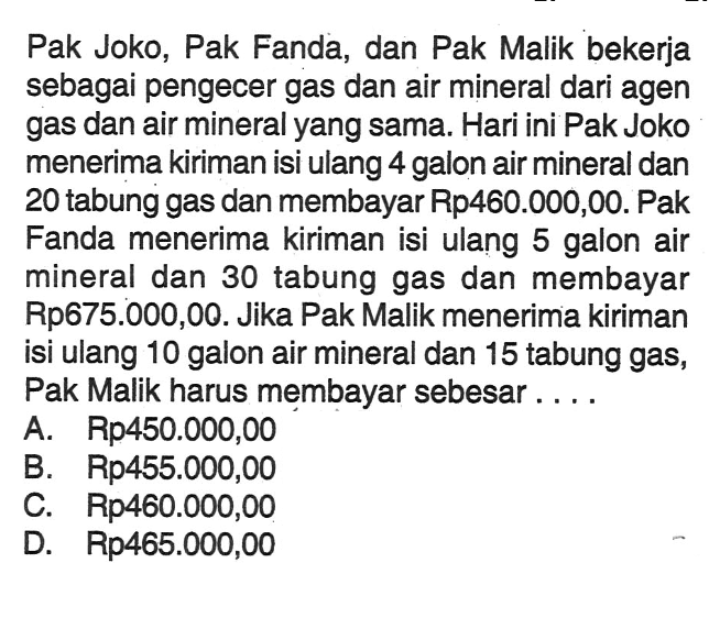 Pak Joko, Pak Fanda, dan Pak Malik bekerja sebagai pengecer gas dan air mineral dari agen gas dan air mineral yang sama. Hari ini Pak Joko menerima kiriman isi ulang 4 galon air mineral dan 20 tabung gas dan membayar Rp460.000,00. Pak Fanda menerima kiriman isi ulang 5 galon air mineral dan 30 tabung gas dan membayar Rp675.000,00. Jika Pak Malik menerima kiriman isi ulang 10 galon air mineral dan 15 tabung gas, Pak Malik harus membayar sebesar...