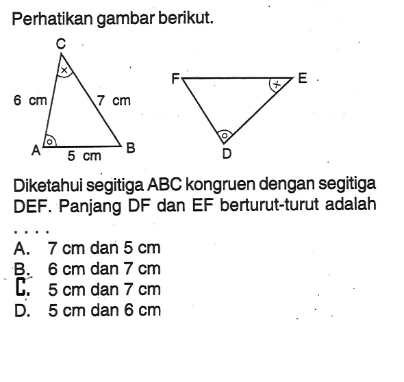 Perhatikan gambar berikut. 6 cm 7 cm 5 cm Diketahui segitiga ABC kongruen dengan segitiga DEF. Panjang DF dan EF berturut-turut adalah A. 7 cm dan 5 cm B. 6 cm dan 7 cm L. 5 cm dan 7 cm D. 5 cm dan 6 cm