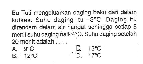 Bu tuti mengeluarkan daging beku dari dalam kulkas. Suhu daging itu -3 C. Daging itu direndam dalam air hangat sehingga setiap 5 menit suhu daging naik 4 C. Suhu daging setelah 20 menit adalah.... A. 9 C B. 12 C C. 13 C D. 17 C