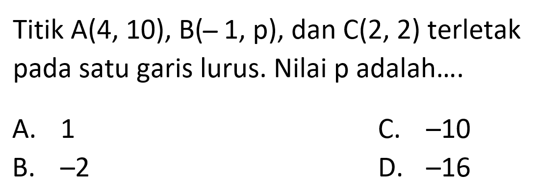 Titik A(4, 10), B(-1, p), dan C(2, 2) terletak pada satu garis lurus. Nilai p adalah.... A. 1 C. -10 B. -2 D. -16