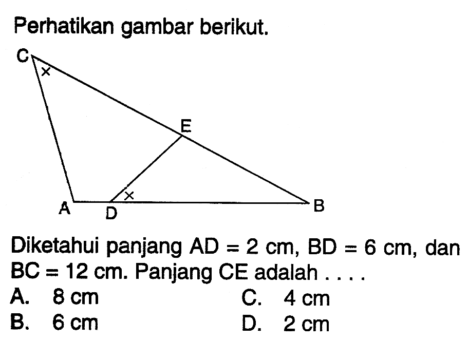 Perhatikan gambar berikut. Diketahui panjang AD=2 cm, BD=6 cm, dan BC =12 cm. Panjang CE adalah ...A. 8 cm C. 4 cm B. 6 cm D. 2 cm