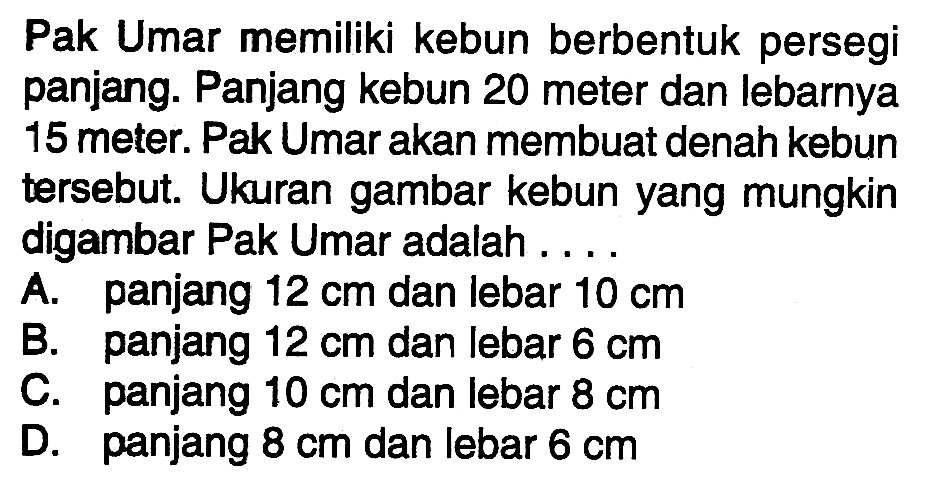 Pak Umar memiliki kebun berbentuk persegi panjang. Panjang kebun 20 meter dan lebarnya 15 meter. Pak Umar akan membuat denah kebun tersebut. Ukuran gambar kebun yang mungkin digambar Pak Umar adalah ....