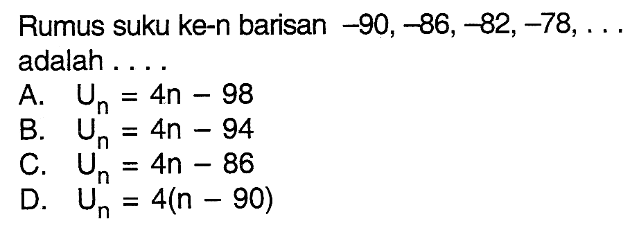 Rumus suku ke-n barisan -90, -86, -82, -78,... adalah A. Un = 4n - 98 B. Un = 4n - 94 C. Un = 4n - 86 D. Un = 4(n - 90)