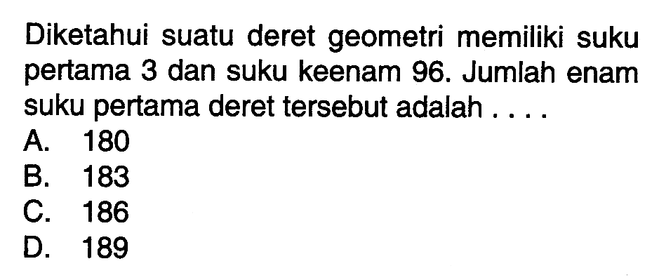 Diketahui suatu deret geometri memiliki suku pertama 3 dan suku keenam 96. Jumlah enam suku pertama deret tersebut adalah .... A. 180 B. 183 C. 186 D. 189