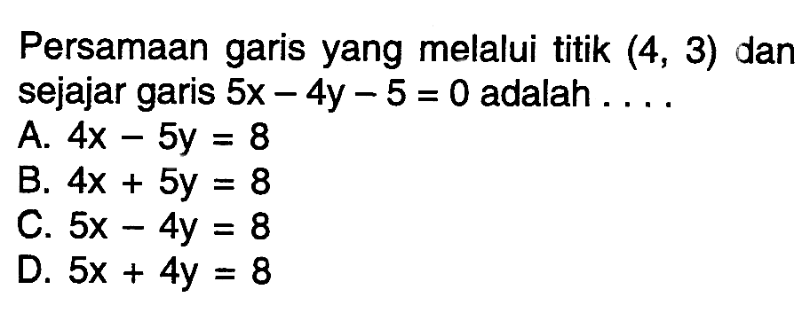 Persamaan garis yang melalui titik (4, 3) dan sejajar garis 5x - 4y - 5 = 0 adalah ...... A. 4x - 5y = 8 B. 4x + 5y = 8 C. 5x - 4y = 8 D. 5x + 4y = 8