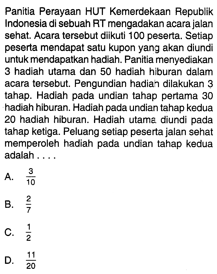 Panitia Perayaan HUT Kemerdekaan Republik Indonesia di sebuah RT mengadakan acara jalan sehat. Acara tersebut diikuti 100 peserta. Setiap peserta mendapat satu kupon yang akan diundi untuk mendapatkan hadiah. Panitia menyediakan 3 hadiah utama dan 50 hadiah hiburan dalam acara tersebut. Pengundian hadiah dilakukan 3 tahap. Hadiah pada undian tahap pertama 30 hadiah hiburan. Hadiah pada undian tahap kedua 20 hadiah hiburan. Hadiah utama diundi pada tahap ketiga. Peluang setiap peserta jalan sehat memperoleh hadiah pada undian tahap kedua adalah ....
