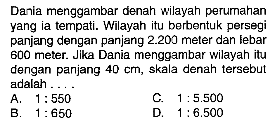 Dania menggambar denah wilayah perumahan yang ia tempati. Wilayah itu berbentuk persegi panjang dengan panjang  2.200  meter dan lebar 600 meter. Jika Dania menggambar wilayah itu dengan panjang  40 cm , skala denah tersebut adalah ....