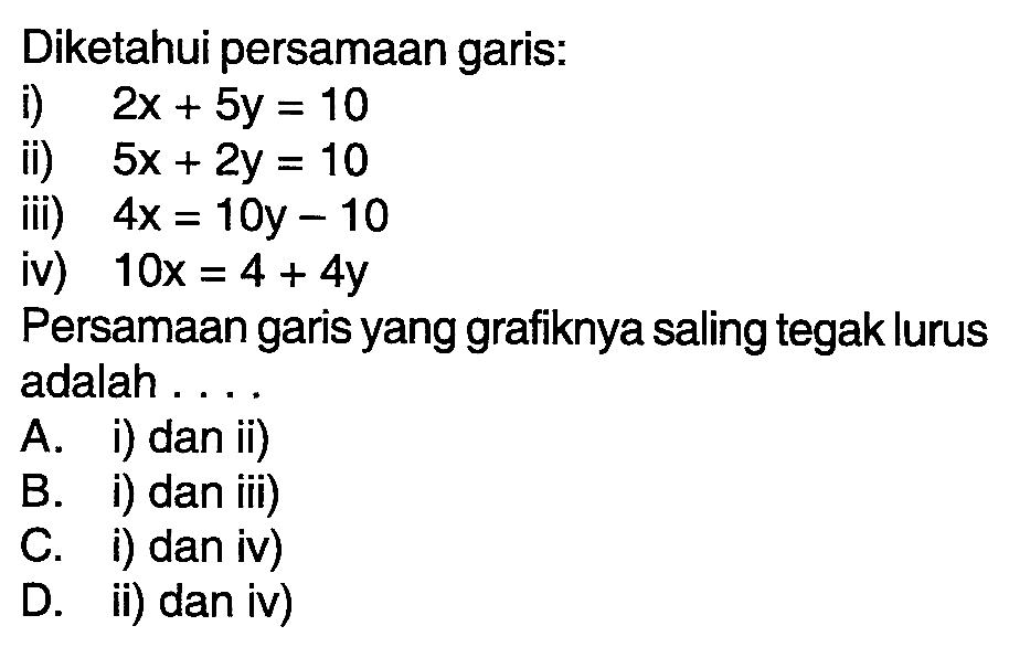 Diketahui persamaan garis: i) 2x + 5y = 10 ii) 5x + 2y = 10 iii) 4x = 10y - 10 iv) 10x = 4 + 4y Persamaan garis yang grafiknya saling tegak lurus adalah.... A. i) dan ii) B. i) dan iii) C. i) dan iv) D. ii) dan iv)