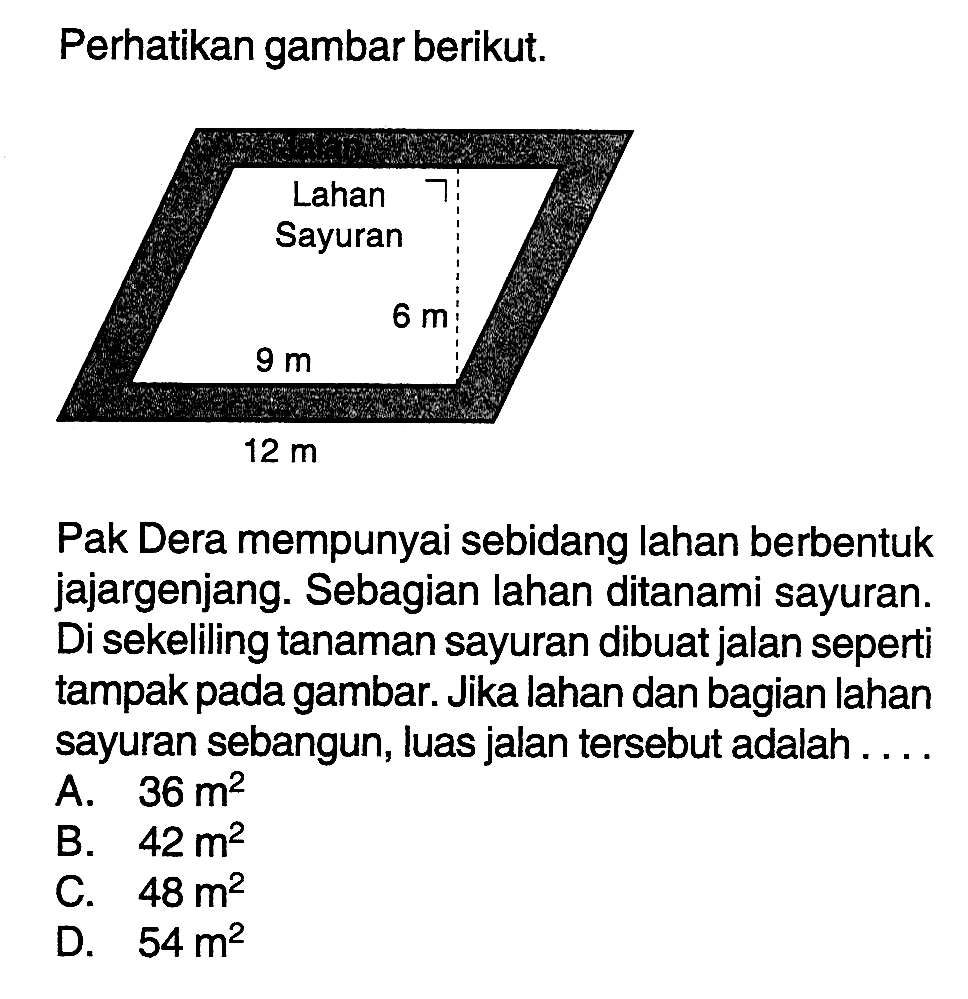 Perhatikan gambar berikut.Lahan Sayuran 6 m 9 m 12 m Pak Dera mempunyai sebidang lahan berbentuk jajargenjang. Sebagian lahan ditanami sayuran. Di sekeliling tanaman sayuran dibuat jalan seperti tampak pada gambar. Jika lahan dan bagian lahan sayuran sebangun, luas jalan tersebut adalah ....