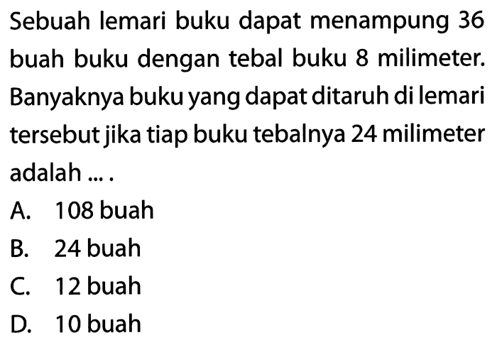 Sebuah lemari buku dapat menampung 36 buah buku dengan tebal buku 8 milimiteter. Banyaknya buku yang dapat ditaruh di lemari tersebut jika tiap buku tebalnya 24 milimiteter adalah ...