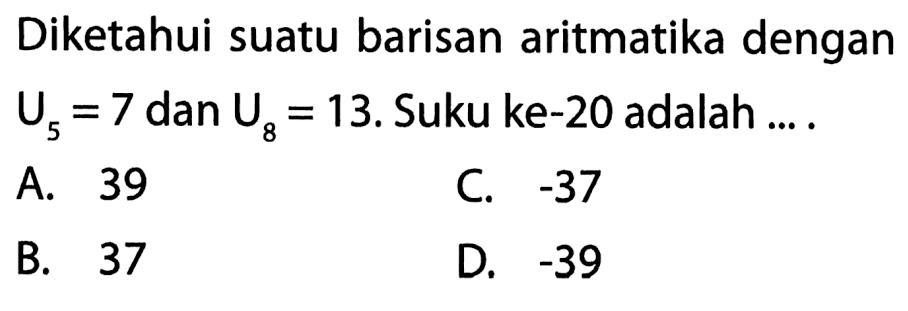 Diketahui suatu barisan aritmatika dengan U5 = 7 dan U8 = 13. Suku ke-20 adalah.... A. 39 C. -37 B. 37 D. -39