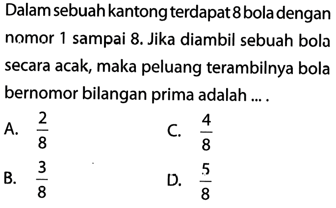 Dalam sebuah kantong terdapat 8 bola dengan nomor 1 sampai 8. Jika diambil sebuah bola secara acak, maka peluang terambilnya bola bernomor bilangan prima adalah....