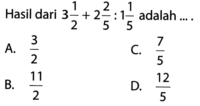 Hasil dari 3 1/2 + 2 2/5 :1 1/5 adalah... A. 3/2 B. 11/2 C. 7/5 D. 12/5