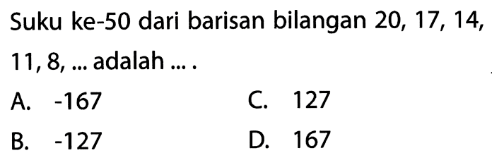 Suku ke-50 dari barisan bilangan 20, 17, 14, 11, 8, ... adalah 
 A. -167 
 B. -127 
 C. 127
 D. 167