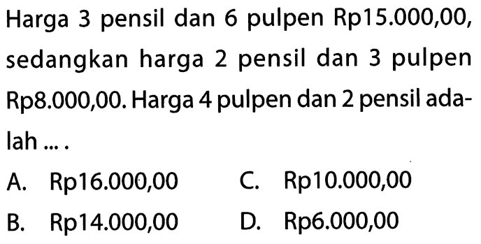 Harga 3 pensil dan 6 pulpen Rp15.000,00, sedangkan harga 2 pensil dan 3 pulpen Rp8.0O0,00. Harga 4 pulpen dan 2 pensil adalah... . A. Rp16.000,00 C. Rp10.000,00 B. Rp14.000,00 D. Rp6.000,00